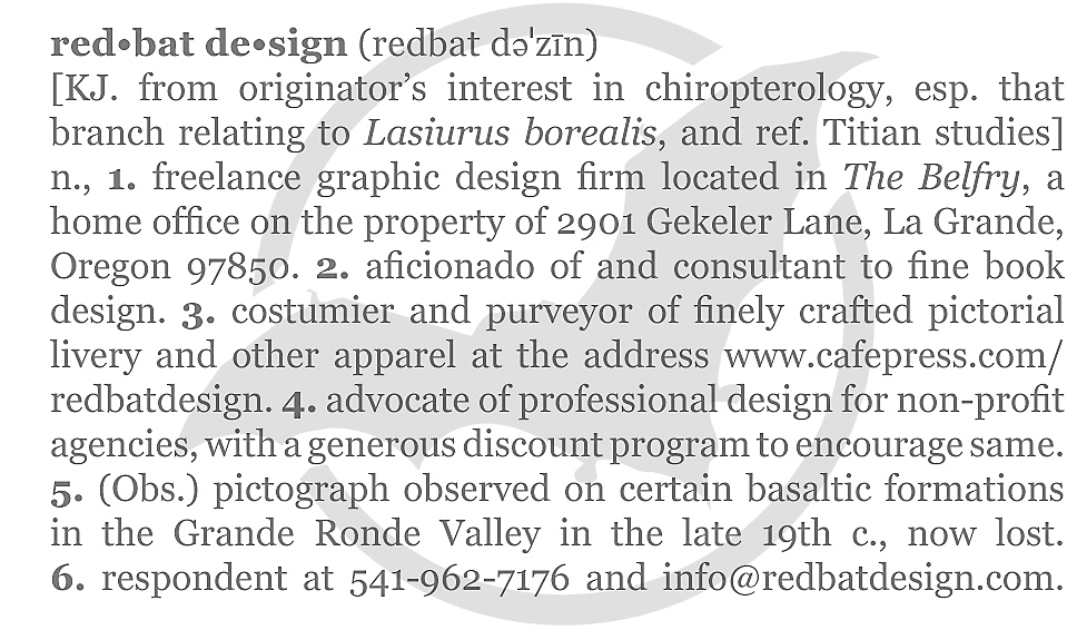 red•bat de•sign (redbat dəˈzīn) [KJ. from originator’s interest in chiropterology, esp. that branch relating to Lasiurus borealis, and ref. Titian studies] n., 1. freelance graphic design firm located in The Belfry, a home office on the property of 2901 Gekeler Lane, La Grande, Oregon 97850. 2. aficionado of and consultant to fine book design. 3. costumier and purveyor of finely crafted pictorial livery and other apparel at the address www.cafepress.com/redbatdesign. 4. advocate of professional design for non-profit agencies, with a generous discount program to encourage same. 5. (Obs.) pictograph observed on certain basaltic formations in the Grande Ronde Valley in the late 19th c., now lost. 6. respondent at 541-962-7176 and info@redbatdesign.com.